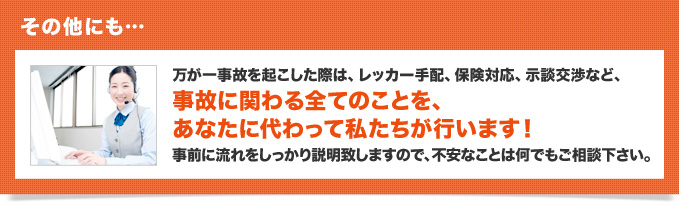 その他… 事故を起こした際は、保険会社の手配から相手側との(示談)交渉など、事故の修理に関わる全てのことを、あなたに代わって私たちが行います！ 自薦に流れをしっかり説明致しますので、不安なことは何でもご相談下さい。